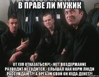 в праве ли мужик от хуя отказаться?!,- нет..воздержание разводит не годится,- слышал как норм люди рассуждают?! а оргазм свой он куда денет?!