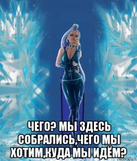  чего? мы здесь собрались,чего мы хотим,куда мы идём?