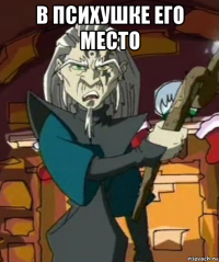 в психушке его место 