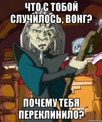 что с тобой случилось, вонг? почему тебя переклинило?