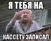 я тебя на кассету записал