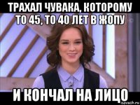 трахал чувака, которому то 45, то 40 лет в жопу и кончал на лицо