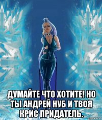 думайте что хотите! но ты андрей нуб и твоя крис придатель.