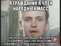 я гражданин я член народных масс у нас на всех одна беда на всех другая сегодня много бед у нас но не сломить рабочий класс свою задачу чётко понимаю