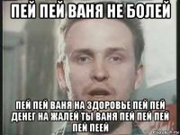 пей пей ваня не болей пей пей ваня на здоровье пей пей денег на жалей ты ваня пей пей пей пей пеей