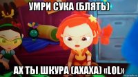 умри сука (блять) ах ты шкура (ахаха) «lol»