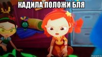 кадила положи бля 