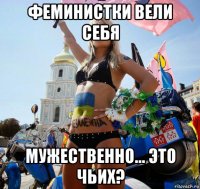 феминистки вели себя мужественно... это чьих?