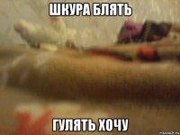 шкура блять гулять хочу