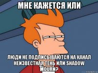 мне кажется или люди не подписываются на канал неизвестная тень или shadow mourn?