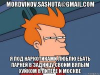 mordvinov.sashuta@gmail.com я под наркотиками люблю ебать парней в задницу своим вялым хуйком в питере и москве