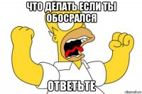 что делать если ты обосрался ответьте