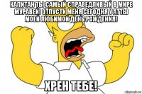 капитан ты самый справедливый в мире муравей! отпусти меня сегодня у атты моей любимой день рождения! хрен тебе!