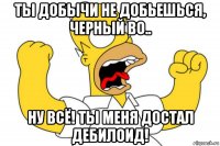 ты добычи не добьешься, черный во.. ну всё! ты меня достал дебилоид!