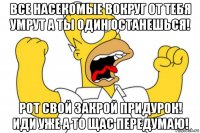 все насекомые вокруг от тебя умрут а ты один останешься! рот свой закрой придурок! иди уже а то щас передумаю!