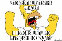 чтоб больше тебя не увидел и не услышал чмо муравьинное! *удар!*