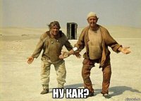  ну как?