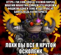 https://vk.com/grox42 я и мой парень максим манютин думаем что нацизм и фашизм одно и тоже и ещё я вас не боюсь ведь я в интернете лохи вы все я крутой осколеик