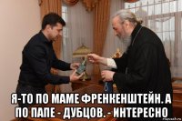  я-то по маме френкенштейн. а по папе - дубцов. - интересно