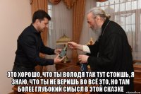  это хорошо, что ты володя так тут стоишь, я знаю, что ты не веришь во всё это, но там более глубокий смысл в этой сказке