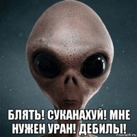  блять! суканахуй! мне нужен уран! дебилы!