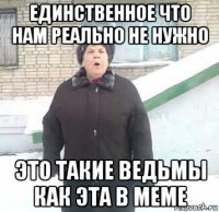 единственное что нам реально не нужно это такие ведьмы как эта в меме