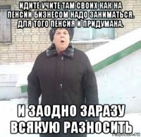 идите учите там своих как на пенсии бизнесом надо заниматься. для того пенсия и придумана. и заодно заразу всякую разносить