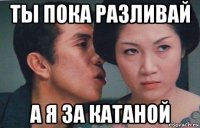 ты пока разливай а я за катаной