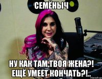 семёныч ну как там твоя жена?! ещё умеет кончать?!..