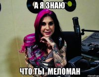 а я знаю что ты..меломан