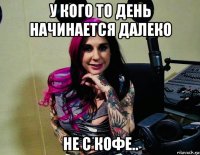 у кого то день начинается далеко не с кофе..