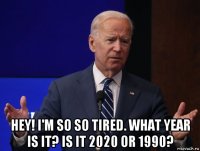  hey! i'm so so tired. what year is it? is it 2020 or 1990?