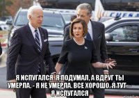  я испугался. я подумал, а вдруг ты умерла. - я не умерла. все хорошо. я тут. - я испугался