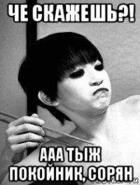 че скажешь?! ааа тыж покойник, сорян
