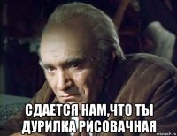  сдается нам,что ты дурилка рисовачная