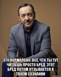  это нормально. всё, что ты тут читаешь просто бред. этот бред потом отзывается в твоём сознании