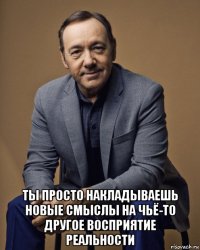  ты просто накладываешь новые смыслы на чьё-то другое восприятие реальности