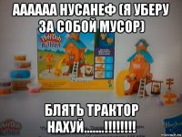 аааааа нусанеф (я уберу за собой мусор) блять трактор нахуй.......!!!!!!!!
