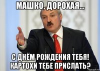 машко, дорохая... с днём рождения тебя! картохи тебе прислать?