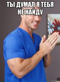 ты думал я тебя не найду 