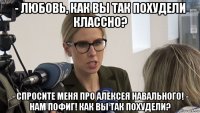 - любовь, как вы так похудели классно? - спросите меня про алексея навального! - нам пофиг! как вы так похудели?