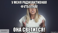 у меня радиоактивная футболка! она светится!
