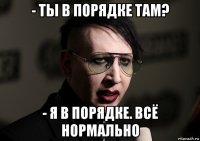- ты в порядке там? - я в порядке. всё нормально