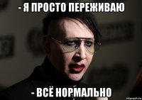 - я просто переживаю - всё нормально