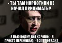 - ты там наркотики не начал принимать? - я пью водку. всё хорошо. - я просто переживаю. - всё в порядке