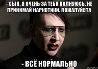 - сын. я очень за тебя волнуюсь. не принимай наркотики. пожалуйста - всё нормально