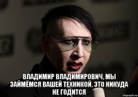  владимир владимирович, мы займёмся вашей техникой. это никуда не годится