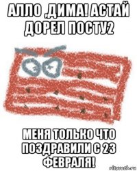 алло ,дима! астай дорел посту2 меня только что поздравили с 23 февраля!