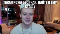 такая рожа бесячая, дайте я ему втащу 