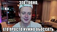 это говно, его просто нужно обоссать.